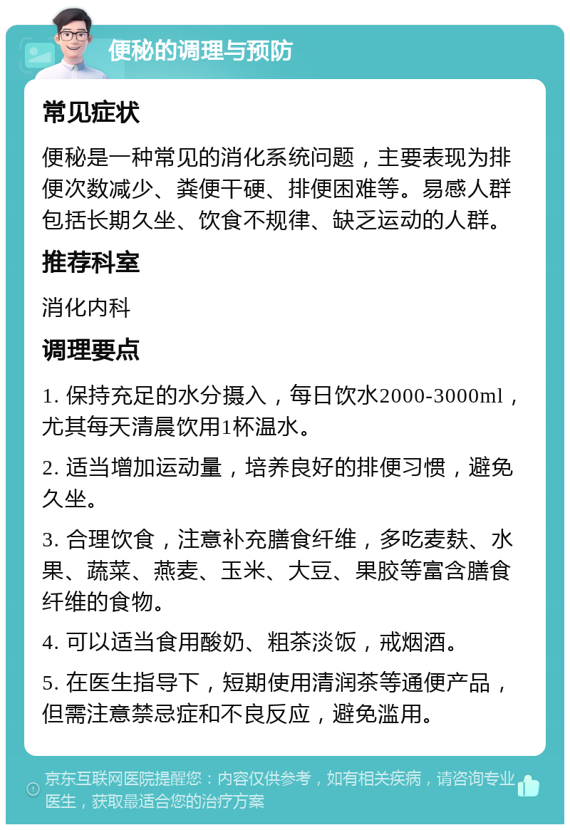 便秘的调理与预防 常见症状 便秘是一种常见的消化系统问题，主要表现为排便次数减少、粪便干硬、排便困难等。易感人群包括长期久坐、饮食不规律、缺乏运动的人群。 推荐科室 消化内科 调理要点 1. 保持充足的水分摄入，每日饮水2000-3000ml，尤其每天清晨饮用1杯温水。 2. 适当增加运动量，培养良好的排便习惯，避免久坐。 3. 合理饮食，注意补充膳食纤维，多吃麦麸、水果、蔬菜、燕麦、玉米、大豆、果胶等富含膳食纤维的食物。 4. 可以适当食用酸奶、粗茶淡饭，戒烟酒。 5. 在医生指导下，短期使用清润茶等通便产品，但需注意禁忌症和不良反应，避免滥用。