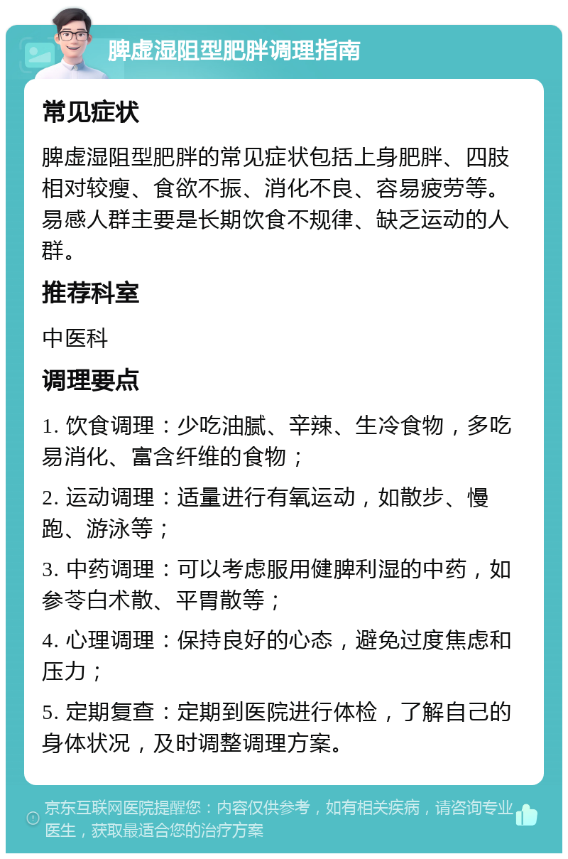 脾虚湿阻型肥胖调理指南 常见症状 脾虚湿阻型肥胖的常见症状包括上身肥胖、四肢相对较瘦、食欲不振、消化不良、容易疲劳等。易感人群主要是长期饮食不规律、缺乏运动的人群。 推荐科室 中医科 调理要点 1. 饮食调理：少吃油腻、辛辣、生冷食物，多吃易消化、富含纤维的食物； 2. 运动调理：适量进行有氧运动，如散步、慢跑、游泳等； 3. 中药调理：可以考虑服用健脾利湿的中药，如参苓白术散、平胃散等； 4. 心理调理：保持良好的心态，避免过度焦虑和压力； 5. 定期复查：定期到医院进行体检，了解自己的身体状况，及时调整调理方案。