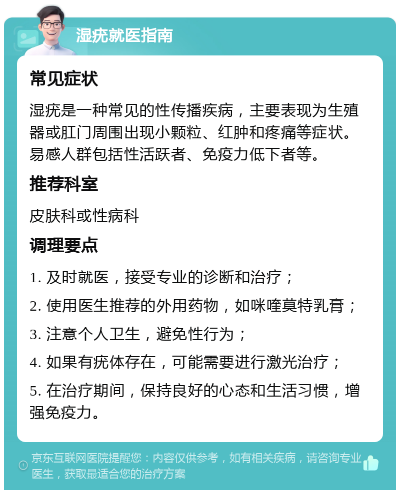 湿疣就医指南 常见症状 湿疣是一种常见的性传播疾病，主要表现为生殖器或肛门周围出现小颗粒、红肿和疼痛等症状。易感人群包括性活跃者、免疫力低下者等。 推荐科室 皮肤科或性病科 调理要点 1. 及时就医，接受专业的诊断和治疗； 2. 使用医生推荐的外用药物，如咪喹莫特乳膏； 3. 注意个人卫生，避免性行为； 4. 如果有疣体存在，可能需要进行激光治疗； 5. 在治疗期间，保持良好的心态和生活习惯，增强免疫力。