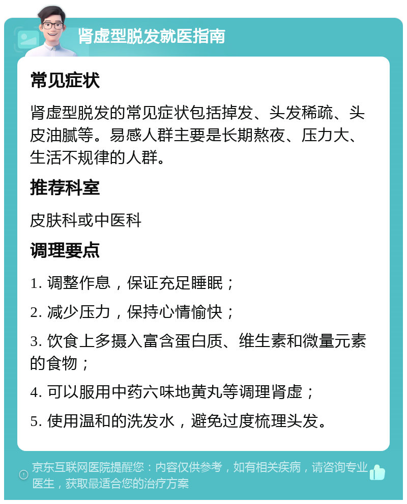 肾虚型脱发就医指南 常见症状 肾虚型脱发的常见症状包括掉发、头发稀疏、头皮油腻等。易感人群主要是长期熬夜、压力大、生活不规律的人群。 推荐科室 皮肤科或中医科 调理要点 1. 调整作息，保证充足睡眠； 2. 减少压力，保持心情愉快； 3. 饮食上多摄入富含蛋白质、维生素和微量元素的食物； 4. 可以服用中药六味地黄丸等调理肾虚； 5. 使用温和的洗发水，避免过度梳理头发。