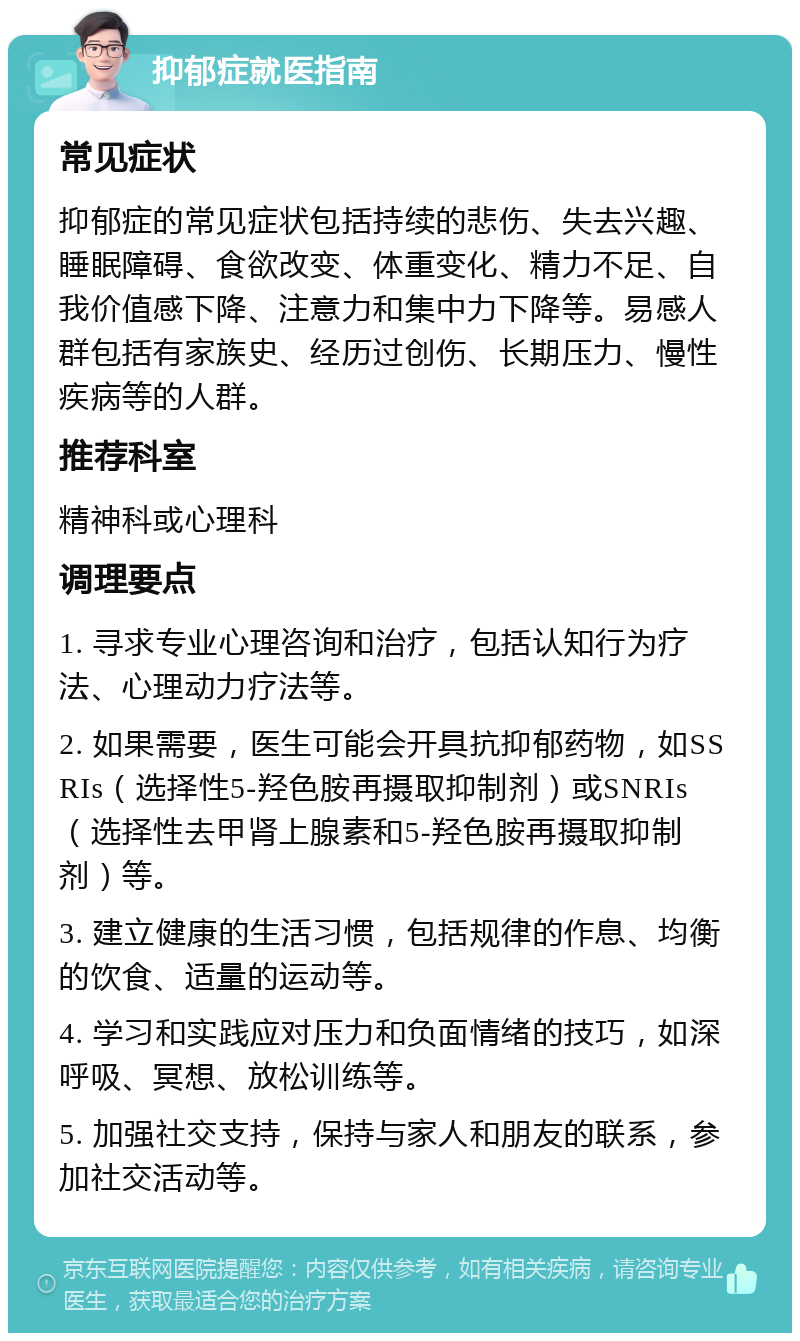 抑郁症就医指南 常见症状 抑郁症的常见症状包括持续的悲伤、失去兴趣、睡眠障碍、食欲改变、体重变化、精力不足、自我价值感下降、注意力和集中力下降等。易感人群包括有家族史、经历过创伤、长期压力、慢性疾病等的人群。 推荐科室 精神科或心理科 调理要点 1. 寻求专业心理咨询和治疗，包括认知行为疗法、心理动力疗法等。 2. 如果需要，医生可能会开具抗抑郁药物，如SSRIs（选择性5-羟色胺再摄取抑制剂）或SNRIs（选择性去甲肾上腺素和5-羟色胺再摄取抑制剂）等。 3. 建立健康的生活习惯，包括规律的作息、均衡的饮食、适量的运动等。 4. 学习和实践应对压力和负面情绪的技巧，如深呼吸、冥想、放松训练等。 5. 加强社交支持，保持与家人和朋友的联系，参加社交活动等。