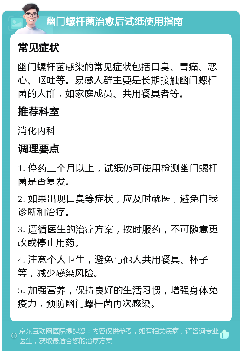 幽门螺杆菌治愈后试纸使用指南 常见症状 幽门螺杆菌感染的常见症状包括口臭、胃痛、恶心、呕吐等。易感人群主要是长期接触幽门螺杆菌的人群，如家庭成员、共用餐具者等。 推荐科室 消化内科 调理要点 1. 停药三个月以上，试纸仍可使用检测幽门螺杆菌是否复发。 2. 如果出现口臭等症状，应及时就医，避免自我诊断和治疗。 3. 遵循医生的治疗方案，按时服药，不可随意更改或停止用药。 4. 注意个人卫生，避免与他人共用餐具、杯子等，减少感染风险。 5. 加强营养，保持良好的生活习惯，增强身体免疫力，预防幽门螺杆菌再次感染。