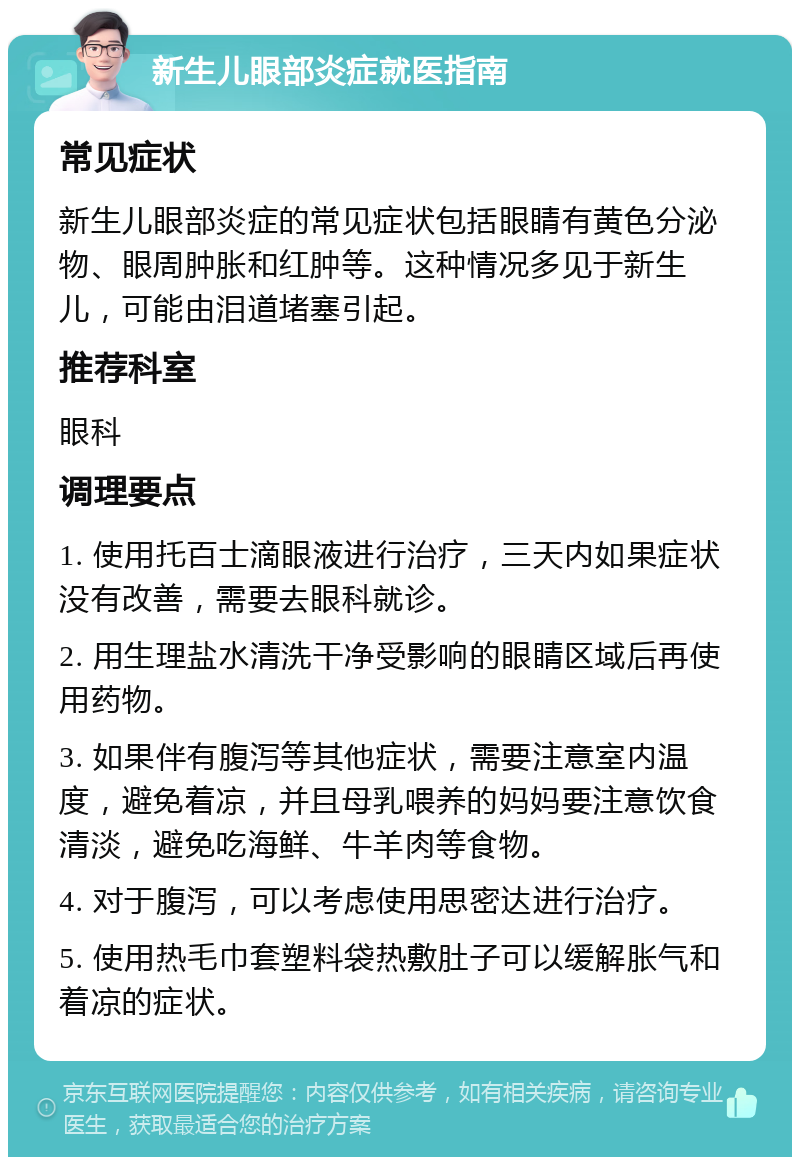 新生儿眼部炎症就医指南 常见症状 新生儿眼部炎症的常见症状包括眼睛有黄色分泌物、眼周肿胀和红肿等。这种情况多见于新生儿，可能由泪道堵塞引起。 推荐科室 眼科 调理要点 1. 使用托百士滴眼液进行治疗，三天内如果症状没有改善，需要去眼科就诊。 2. 用生理盐水清洗干净受影响的眼睛区域后再使用药物。 3. 如果伴有腹泻等其他症状，需要注意室内温度，避免着凉，并且母乳喂养的妈妈要注意饮食清淡，避免吃海鲜、牛羊肉等食物。 4. 对于腹泻，可以考虑使用思密达进行治疗。 5. 使用热毛巾套塑料袋热敷肚子可以缓解胀气和着凉的症状。