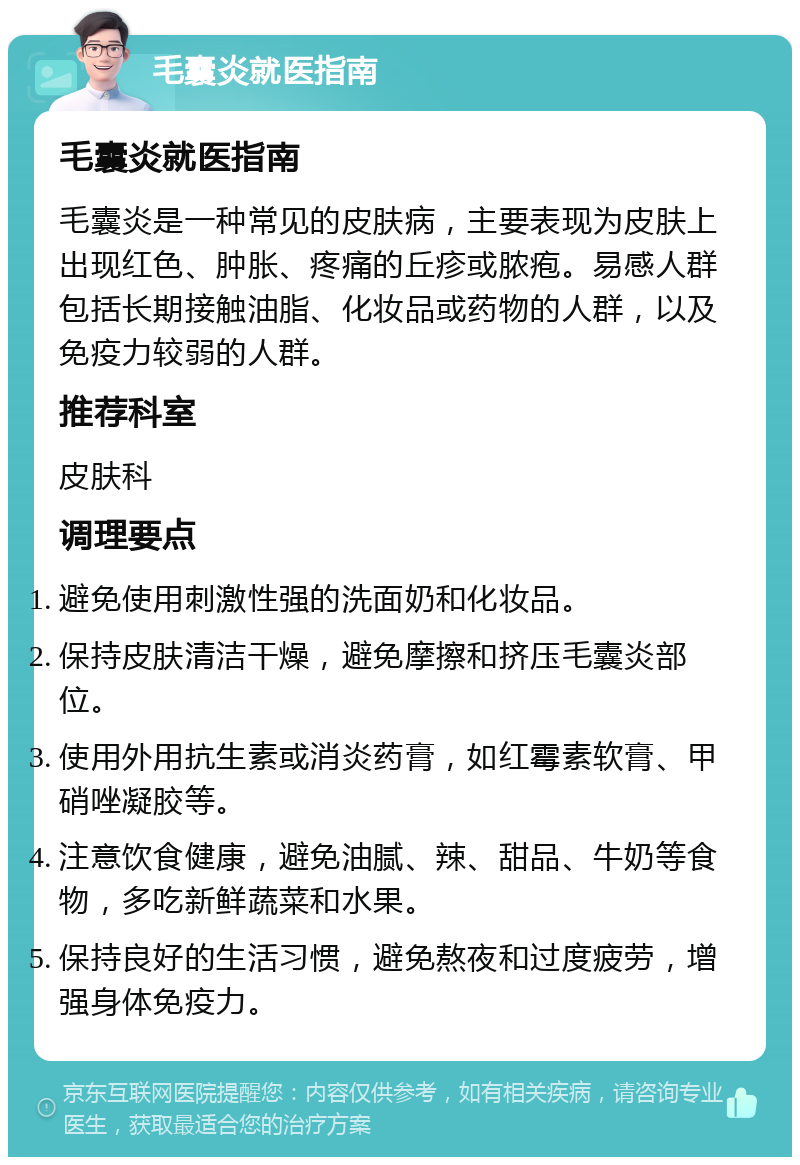 毛囊炎就医指南 毛囊炎就医指南 毛囊炎是一种常见的皮肤病，主要表现为皮肤上出现红色、肿胀、疼痛的丘疹或脓疱。易感人群包括长期接触油脂、化妆品或药物的人群，以及免疫力较弱的人群。 推荐科室 皮肤科 调理要点 避免使用刺激性强的洗面奶和化妆品。 保持皮肤清洁干燥，避免摩擦和挤压毛囊炎部位。 使用外用抗生素或消炎药膏，如红霉素软膏、甲硝唑凝胶等。 注意饮食健康，避免油腻、辣、甜品、牛奶等食物，多吃新鲜蔬菜和水果。 保持良好的生活习惯，避免熬夜和过度疲劳，增强身体免疫力。