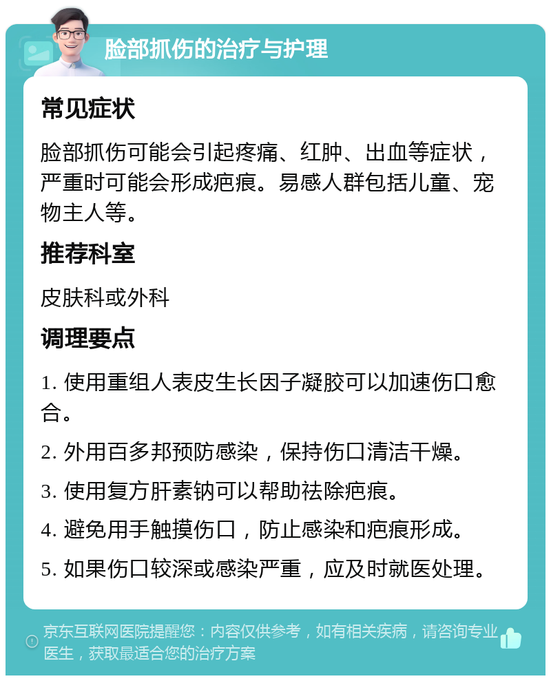 脸部抓伤的治疗与护理 常见症状 脸部抓伤可能会引起疼痛、红肿、出血等症状，严重时可能会形成疤痕。易感人群包括儿童、宠物主人等。 推荐科室 皮肤科或外科 调理要点 1. 使用重组人表皮生长因子凝胶可以加速伤口愈合。 2. 外用百多邦预防感染，保持伤口清洁干燥。 3. 使用复方肝素钠可以帮助祛除疤痕。 4. 避免用手触摸伤口，防止感染和疤痕形成。 5. 如果伤口较深或感染严重，应及时就医处理。