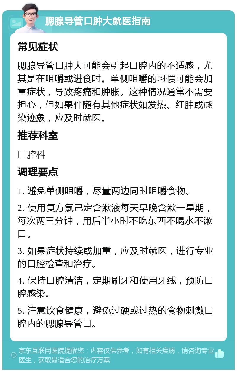 腮腺导管口肿大就医指南 常见症状 腮腺导管口肿大可能会引起口腔内的不适感，尤其是在咀嚼或进食时。单侧咀嚼的习惯可能会加重症状，导致疼痛和肿胀。这种情况通常不需要担心，但如果伴随有其他症状如发热、红肿或感染迹象，应及时就医。 推荐科室 口腔科 调理要点 1. 避免单侧咀嚼，尽量两边同时咀嚼食物。 2. 使用复方氯己定含漱液每天早晚含漱一星期，每次两三分钟，用后半小时不吃东西不喝水不漱口。 3. 如果症状持续或加重，应及时就医，进行专业的口腔检查和治疗。 4. 保持口腔清洁，定期刷牙和使用牙线，预防口腔感染。 5. 注意饮食健康，避免过硬或过热的食物刺激口腔内的腮腺导管口。