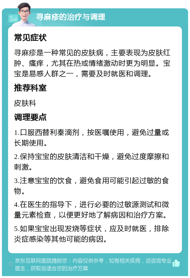 寻麻疹的治疗与调理 常见症状 寻麻疹是一种常见的皮肤病，主要表现为皮肤红肿、瘙痒，尤其在热或情绪激动时更为明显。宝宝是易感人群之一，需要及时就医和调理。 推荐科室 皮肤科 调理要点 1.口服西替利秦滴剂，按医嘱使用，避免过量或长期使用。 2.保持宝宝的皮肤清洁和干燥，避免过度摩擦和刺激。 3.注意宝宝的饮食，避免食用可能引起过敏的食物。 4.在医生的指导下，进行必要的过敏源测试和微量元素检查，以便更好地了解病因和治疗方案。 5.如果宝宝出现发烧等症状，应及时就医，排除炎症感染等其他可能的病因。