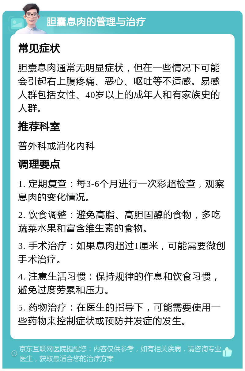 胆囊息肉的管理与治疗 常见症状 胆囊息肉通常无明显症状，但在一些情况下可能会引起右上腹疼痛、恶心、呕吐等不适感。易感人群包括女性、40岁以上的成年人和有家族史的人群。 推荐科室 普外科或消化内科 调理要点 1. 定期复查：每3-6个月进行一次彩超检查，观察息肉的变化情况。 2. 饮食调整：避免高脂、高胆固醇的食物，多吃蔬菜水果和富含维生素的食物。 3. 手术治疗：如果息肉超过1厘米，可能需要微创手术治疗。 4. 注意生活习惯：保持规律的作息和饮食习惯，避免过度劳累和压力。 5. 药物治疗：在医生的指导下，可能需要使用一些药物来控制症状或预防并发症的发生。