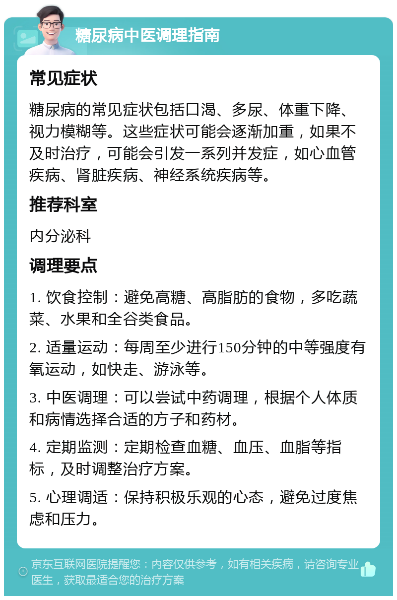 糖尿病中医调理指南 常见症状 糖尿病的常见症状包括口渴、多尿、体重下降、视力模糊等。这些症状可能会逐渐加重，如果不及时治疗，可能会引发一系列并发症，如心血管疾病、肾脏疾病、神经系统疾病等。 推荐科室 内分泌科 调理要点 1. 饮食控制：避免高糖、高脂肪的食物，多吃蔬菜、水果和全谷类食品。 2. 适量运动：每周至少进行150分钟的中等强度有氧运动，如快走、游泳等。 3. 中医调理：可以尝试中药调理，根据个人体质和病情选择合适的方子和药材。 4. 定期监测：定期检查血糖、血压、血脂等指标，及时调整治疗方案。 5. 心理调适：保持积极乐观的心态，避免过度焦虑和压力。