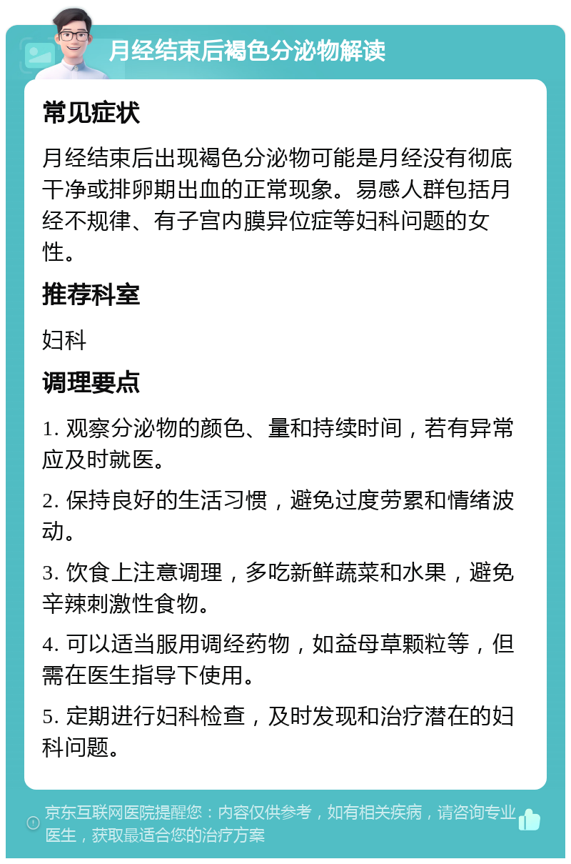 月经结束后褐色分泌物解读 常见症状 月经结束后出现褐色分泌物可能是月经没有彻底干净或排卵期出血的正常现象。易感人群包括月经不规律、有子宫内膜异位症等妇科问题的女性。 推荐科室 妇科 调理要点 1. 观察分泌物的颜色、量和持续时间，若有异常应及时就医。 2. 保持良好的生活习惯，避免过度劳累和情绪波动。 3. 饮食上注意调理，多吃新鲜蔬菜和水果，避免辛辣刺激性食物。 4. 可以适当服用调经药物，如益母草颗粒等，但需在医生指导下使用。 5. 定期进行妇科检查，及时发现和治疗潜在的妇科问题。