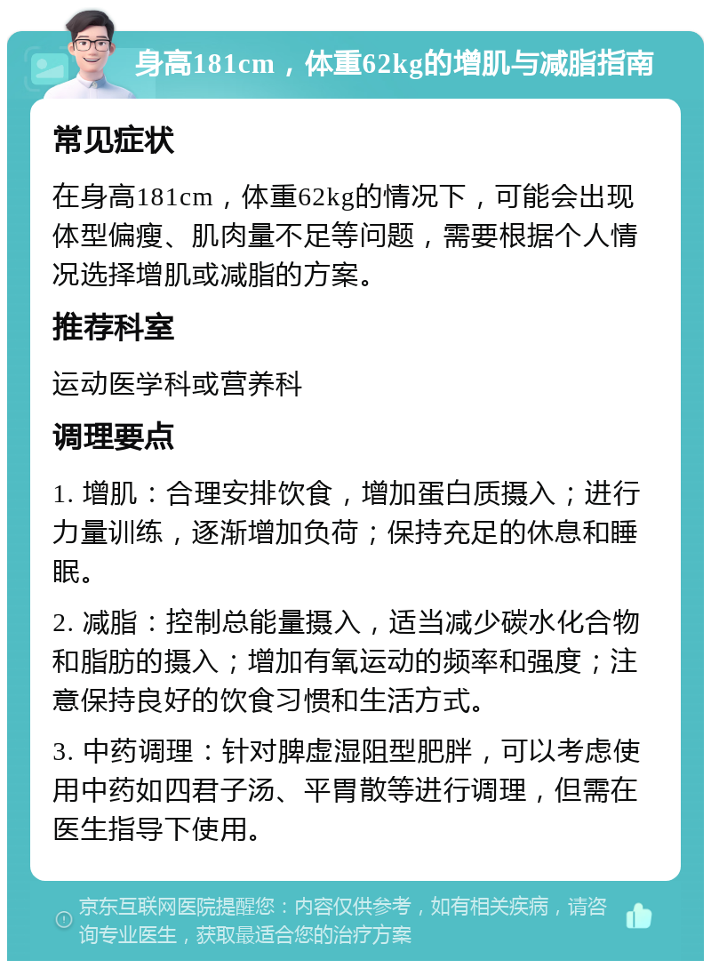 身高181cm，体重62kg的增肌与减脂指南 常见症状 在身高181cm，体重62kg的情况下，可能会出现体型偏瘦、肌肉量不足等问题，需要根据个人情况选择增肌或减脂的方案。 推荐科室 运动医学科或营养科 调理要点 1. 增肌：合理安排饮食，增加蛋白质摄入；进行力量训练，逐渐增加负荷；保持充足的休息和睡眠。 2. 减脂：控制总能量摄入，适当减少碳水化合物和脂肪的摄入；增加有氧运动的频率和强度；注意保持良好的饮食习惯和生活方式。 3. 中药调理：针对脾虚湿阻型肥胖，可以考虑使用中药如四君子汤、平胃散等进行调理，但需在医生指导下使用。