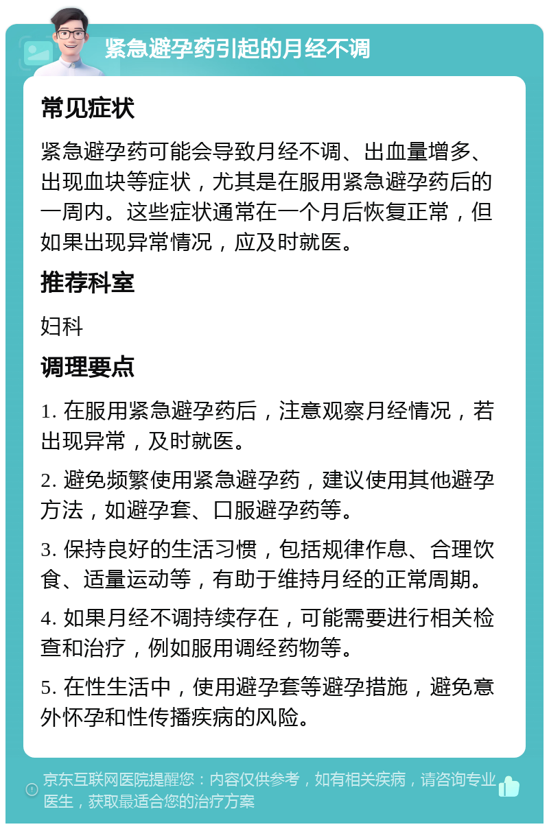 紧急避孕药引起的月经不调 常见症状 紧急避孕药可能会导致月经不调、出血量增多、出现血块等症状，尤其是在服用紧急避孕药后的一周内。这些症状通常在一个月后恢复正常，但如果出现异常情况，应及时就医。 推荐科室 妇科 调理要点 1. 在服用紧急避孕药后，注意观察月经情况，若出现异常，及时就医。 2. 避免频繁使用紧急避孕药，建议使用其他避孕方法，如避孕套、口服避孕药等。 3. 保持良好的生活习惯，包括规律作息、合理饮食、适量运动等，有助于维持月经的正常周期。 4. 如果月经不调持续存在，可能需要进行相关检查和治疗，例如服用调经药物等。 5. 在性生活中，使用避孕套等避孕措施，避免意外怀孕和性传播疾病的风险。