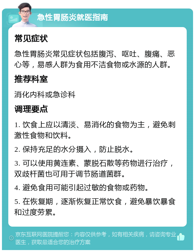 急性胃肠炎就医指南 常见症状 急性胃肠炎常见症状包括腹泻、呕吐、腹痛、恶心等，易感人群为食用不洁食物或水源的人群。 推荐科室 消化内科或急诊科 调理要点 1. 饮食上应以清淡、易消化的食物为主，避免刺激性食物和饮料。 2. 保持充足的水分摄入，防止脱水。 3. 可以使用黄连素、蒙脱石散等药物进行治疗，双歧杆菌也可用于调节肠道菌群。 4. 避免食用可能引起过敏的食物或药物。 5. 在恢复期，逐渐恢复正常饮食，避免暴饮暴食和过度劳累。