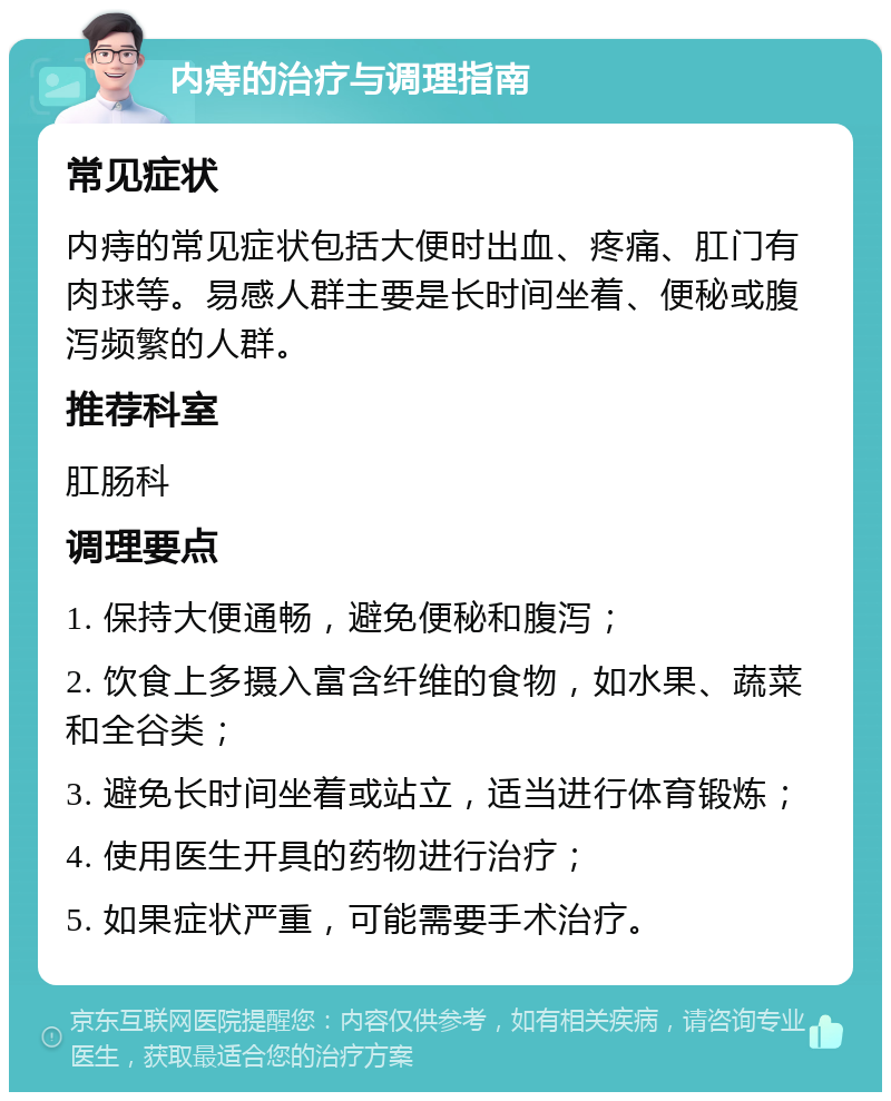 内痔的治疗与调理指南 常见症状 内痔的常见症状包括大便时出血、疼痛、肛门有肉球等。易感人群主要是长时间坐着、便秘或腹泻频繁的人群。 推荐科室 肛肠科 调理要点 1. 保持大便通畅，避免便秘和腹泻； 2. 饮食上多摄入富含纤维的食物，如水果、蔬菜和全谷类； 3. 避免长时间坐着或站立，适当进行体育锻炼； 4. 使用医生开具的药物进行治疗； 5. 如果症状严重，可能需要手术治疗。