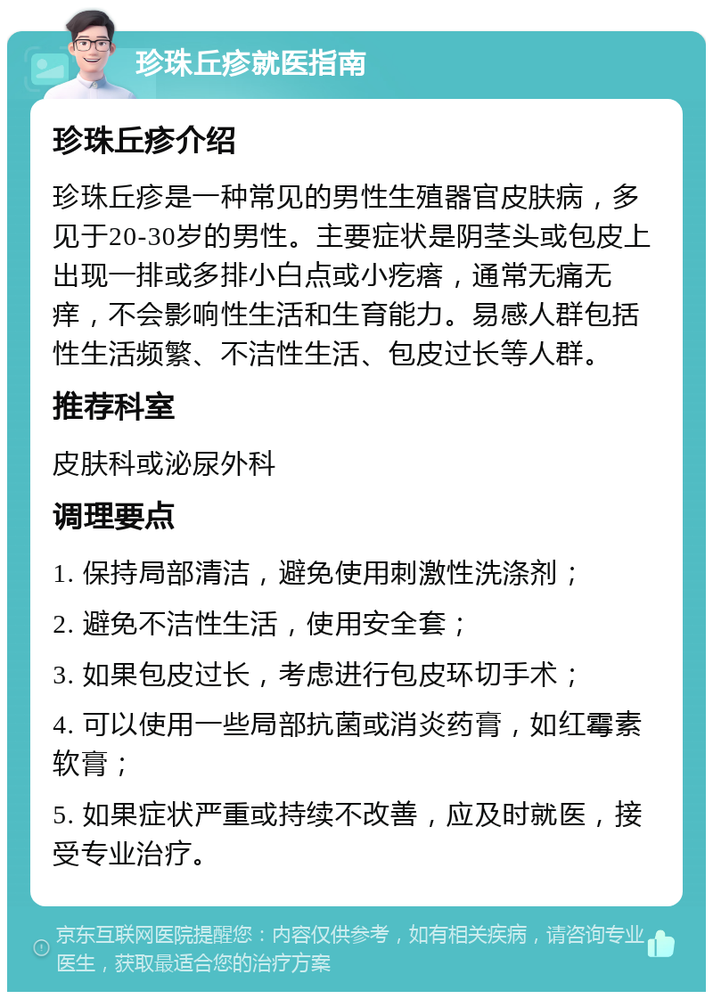 珍珠丘疹就医指南 珍珠丘疹介绍 珍珠丘疹是一种常见的男性生殖器官皮肤病，多见于20-30岁的男性。主要症状是阴茎头或包皮上出现一排或多排小白点或小疙瘩，通常无痛无痒，不会影响性生活和生育能力。易感人群包括性生活频繁、不洁性生活、包皮过长等人群。 推荐科室 皮肤科或泌尿外科 调理要点 1. 保持局部清洁，避免使用刺激性洗涤剂； 2. 避免不洁性生活，使用安全套； 3. 如果包皮过长，考虑进行包皮环切手术； 4. 可以使用一些局部抗菌或消炎药膏，如红霉素软膏； 5. 如果症状严重或持续不改善，应及时就医，接受专业治疗。