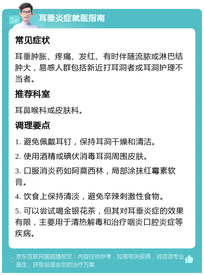 耳垂炎症就医指南 常见症状 耳垂肿胀、疼痛、发红、有时伴随流脓或淋巴结肿大，易感人群包括新近打耳洞者或耳洞护理不当者。 推荐科室 耳鼻喉科或皮肤科。 调理要点 1. 避免佩戴耳钉，保持耳洞干燥和清洁。 2. 使用酒精或碘伏消毒耳洞周围皮肤。 3. 口服消炎药如阿莫西林，局部涂抹红霉素软膏。 4. 饮食上保持清淡，避免辛辣刺激性食物。 5. 可以尝试喝金银花茶，但其对耳垂炎症的效果有限，主要用于清热解毒和治疗咽炎口腔炎症等疾病。