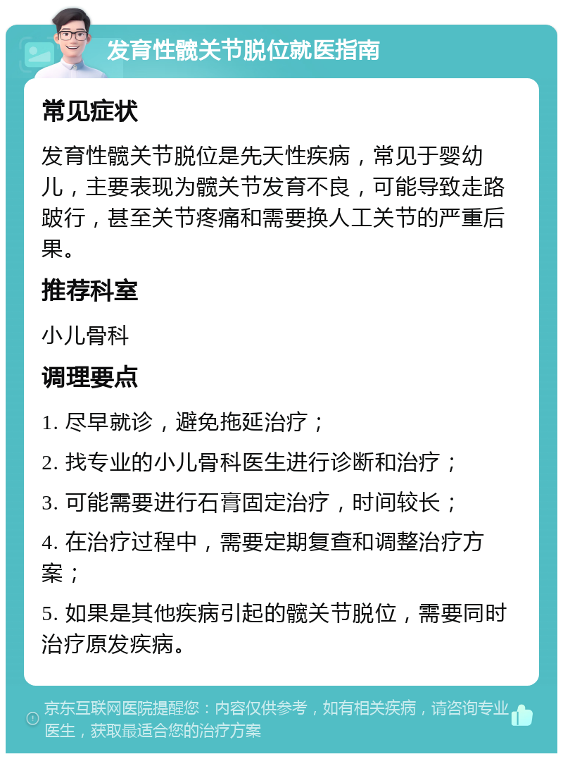 发育性髋关节脱位就医指南 常见症状 发育性髋关节脱位是先天性疾病，常见于婴幼儿，主要表现为髋关节发育不良，可能导致走路跛行，甚至关节疼痛和需要换人工关节的严重后果。 推荐科室 小儿骨科 调理要点 1. 尽早就诊，避免拖延治疗； 2. 找专业的小儿骨科医生进行诊断和治疗； 3. 可能需要进行石膏固定治疗，时间较长； 4. 在治疗过程中，需要定期复查和调整治疗方案； 5. 如果是其他疾病引起的髋关节脱位，需要同时治疗原发疾病。