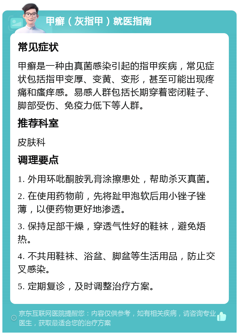 甲癣（灰指甲）就医指南 常见症状 甲癣是一种由真菌感染引起的指甲疾病，常见症状包括指甲变厚、变黄、变形，甚至可能出现疼痛和瘙痒感。易感人群包括长期穿着密闭鞋子、脚部受伤、免疫力低下等人群。 推荐科室 皮肤科 调理要点 1. 外用环吡酮胺乳膏涂擦患处，帮助杀灭真菌。 2. 在使用药物前，先将趾甲泡软后用小锉子锉薄，以便药物更好地渗透。 3. 保持足部干燥，穿透气性好的鞋袜，避免焐热。 4. 不共用鞋袜、浴盆、脚盆等生活用品，防止交叉感染。 5. 定期复诊，及时调整治疗方案。