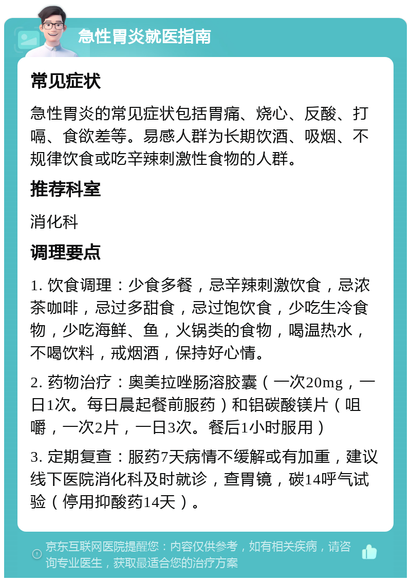 急性胃炎就医指南 常见症状 急性胃炎的常见症状包括胃痛、烧心、反酸、打嗝、食欲差等。易感人群为长期饮酒、吸烟、不规律饮食或吃辛辣刺激性食物的人群。 推荐科室 消化科 调理要点 1. 饮食调理：少食多餐，忌辛辣刺激饮食，忌浓茶咖啡，忌过多甜食，忌过饱饮食，少吃生冷食物，少吃海鲜、鱼，火锅类的食物，喝温热水，不喝饮料，戒烟酒，保持好心情。 2. 药物治疗：奥美拉唑肠溶胶囊（一次20mg，一日1次。每日晨起餐前服药）和铝碳酸镁片（咀嚼，一次2片，一日3次。餐后1小时服用） 3. 定期复查：服药7天病情不缓解或有加重，建议线下医院消化科及时就诊，查胃镜，碳14呼气试验（停用抑酸药14天）。