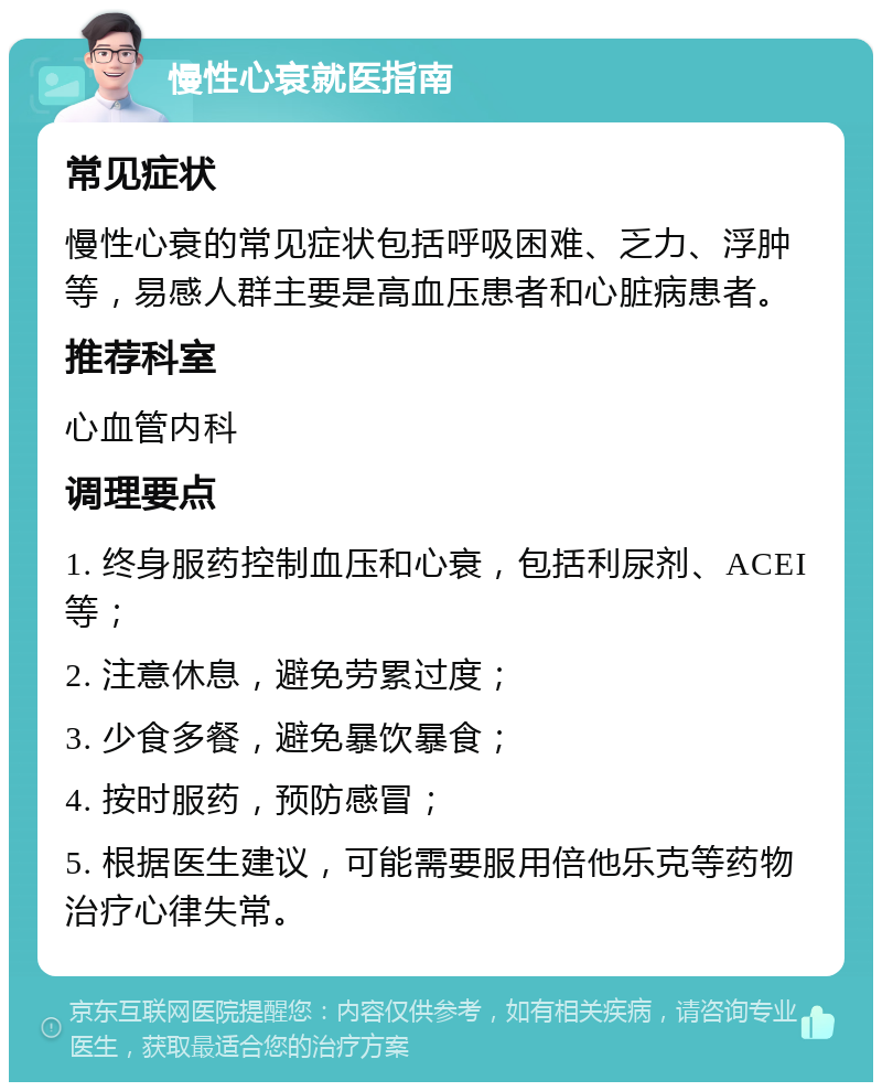 慢性心衰就医指南 常见症状 慢性心衰的常见症状包括呼吸困难、乏力、浮肿等，易感人群主要是高血压患者和心脏病患者。 推荐科室 心血管内科 调理要点 1. 终身服药控制血压和心衰，包括利尿剂、ACEI等； 2. 注意休息，避免劳累过度； 3. 少食多餐，避免暴饮暴食； 4. 按时服药，预防感冒； 5. 根据医生建议，可能需要服用倍他乐克等药物治疗心律失常。