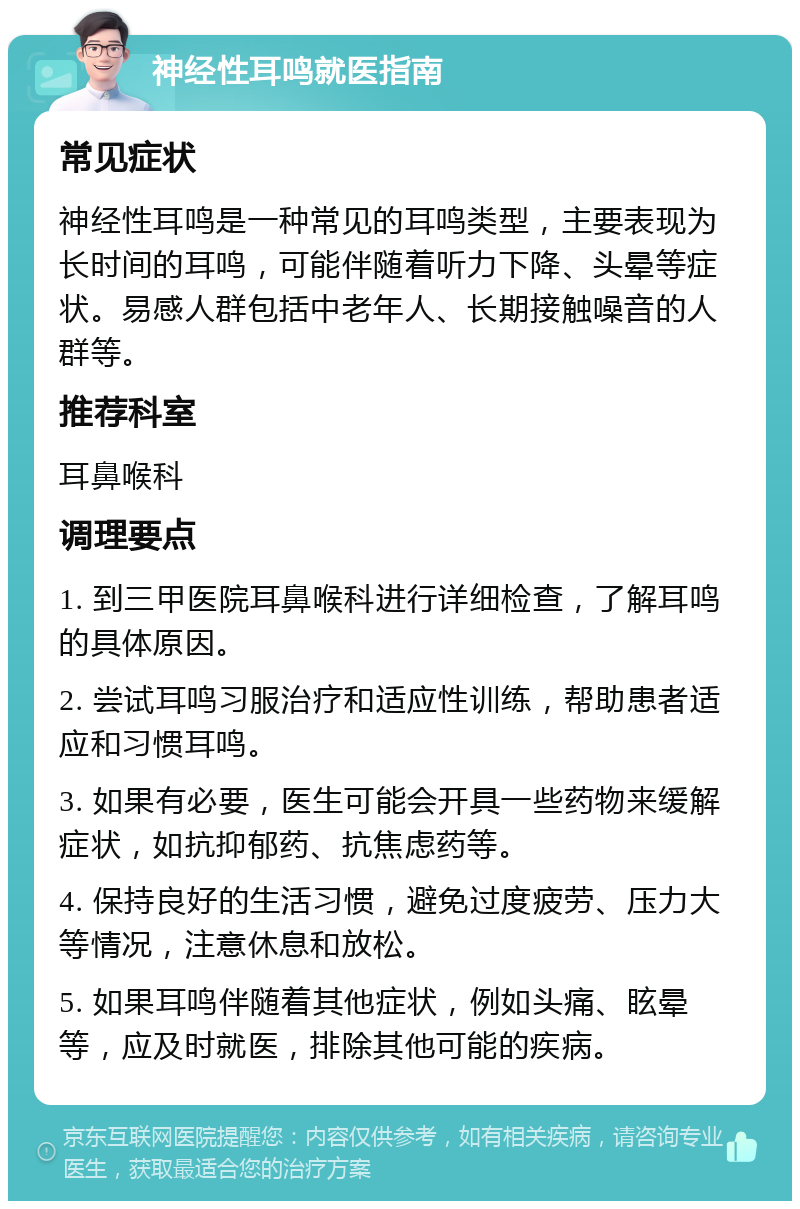 神经性耳鸣就医指南 常见症状 神经性耳鸣是一种常见的耳鸣类型，主要表现为长时间的耳鸣，可能伴随着听力下降、头晕等症状。易感人群包括中老年人、长期接触噪音的人群等。 推荐科室 耳鼻喉科 调理要点 1. 到三甲医院耳鼻喉科进行详细检查，了解耳鸣的具体原因。 2. 尝试耳鸣习服治疗和适应性训练，帮助患者适应和习惯耳鸣。 3. 如果有必要，医生可能会开具一些药物来缓解症状，如抗抑郁药、抗焦虑药等。 4. 保持良好的生活习惯，避免过度疲劳、压力大等情况，注意休息和放松。 5. 如果耳鸣伴随着其他症状，例如头痛、眩晕等，应及时就医，排除其他可能的疾病。