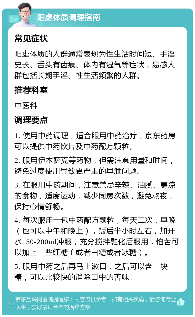 阳虚体质调理指南 常见症状 阳虚体质的人群通常表现为性生活时间短、手淫史长、舌头有齿痕、体内有湿气等症状，易感人群包括长期手淫、性生活频繁的人群。 推荐科室 中医科 调理要点 1. 使用中药调理，适合服用中药治疗，京东药房可以提供中药饮片及中药配方颗粒。 2. 服用伊木萨克等药物，但需注意用量和时间，避免过度使用导致更严重的早泄问题。 3. 在服用中药期间，注意禁忌辛辣、油腻、寒凉的食物，适度运动，减少同房次数，避免熬夜，保持心情舒畅。 4. 每次服用一包中药配方颗粒，每天二次，早晚（也可以中午和晚上），饭后半小时左右，加开水150-200ml冲服，充分搅拌融化后服用，怕苦可以加上一些红糖（或者白糖或者冰糖）。 5. 服用中药之后再马上漱口，之后可以含一块糖，可以比较快的消除口中的苦味。