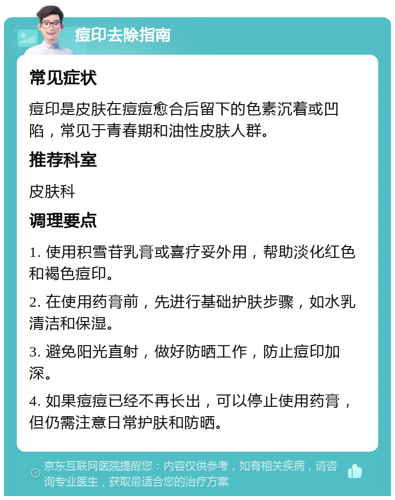 痘印去除指南 常见症状 痘印是皮肤在痘痘愈合后留下的色素沉着或凹陷，常见于青春期和油性皮肤人群。 推荐科室 皮肤科 调理要点 1. 使用积雪苷乳膏或喜疗妥外用，帮助淡化红色和褐色痘印。 2. 在使用药膏前，先进行基础护肤步骤，如水乳清洁和保湿。 3. 避免阳光直射，做好防晒工作，防止痘印加深。 4. 如果痘痘已经不再长出，可以停止使用药膏，但仍需注意日常护肤和防晒。