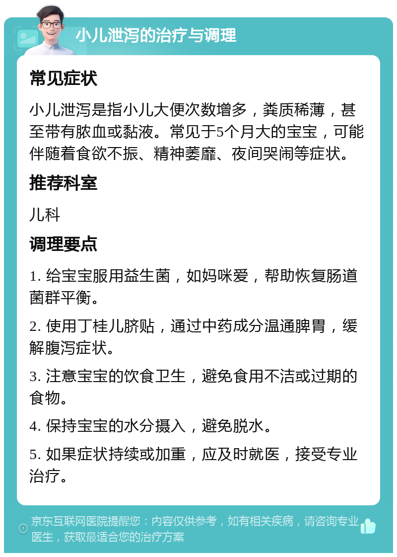 小儿泄泻的治疗与调理 常见症状 小儿泄泻是指小儿大便次数增多，粪质稀薄，甚至带有脓血或黏液。常见于5个月大的宝宝，可能伴随着食欲不振、精神萎靡、夜间哭闹等症状。 推荐科室 儿科 调理要点 1. 给宝宝服用益生菌，如妈咪爱，帮助恢复肠道菌群平衡。 2. 使用丁桂儿脐贴，通过中药成分温通脾胃，缓解腹泻症状。 3. 注意宝宝的饮食卫生，避免食用不洁或过期的食物。 4. 保持宝宝的水分摄入，避免脱水。 5. 如果症状持续或加重，应及时就医，接受专业治疗。