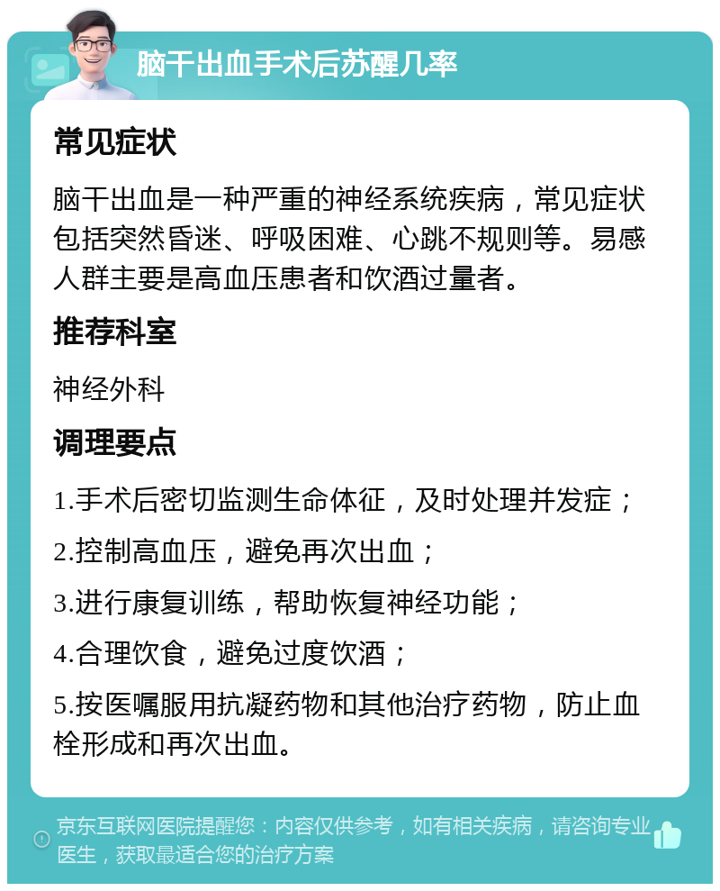 脑干出血手术后苏醒几率 常见症状 脑干出血是一种严重的神经系统疾病，常见症状包括突然昏迷、呼吸困难、心跳不规则等。易感人群主要是高血压患者和饮酒过量者。 推荐科室 神经外科 调理要点 1.手术后密切监测生命体征，及时处理并发症； 2.控制高血压，避免再次出血； 3.进行康复训练，帮助恢复神经功能； 4.合理饮食，避免过度饮酒； 5.按医嘱服用抗凝药物和其他治疗药物，防止血栓形成和再次出血。