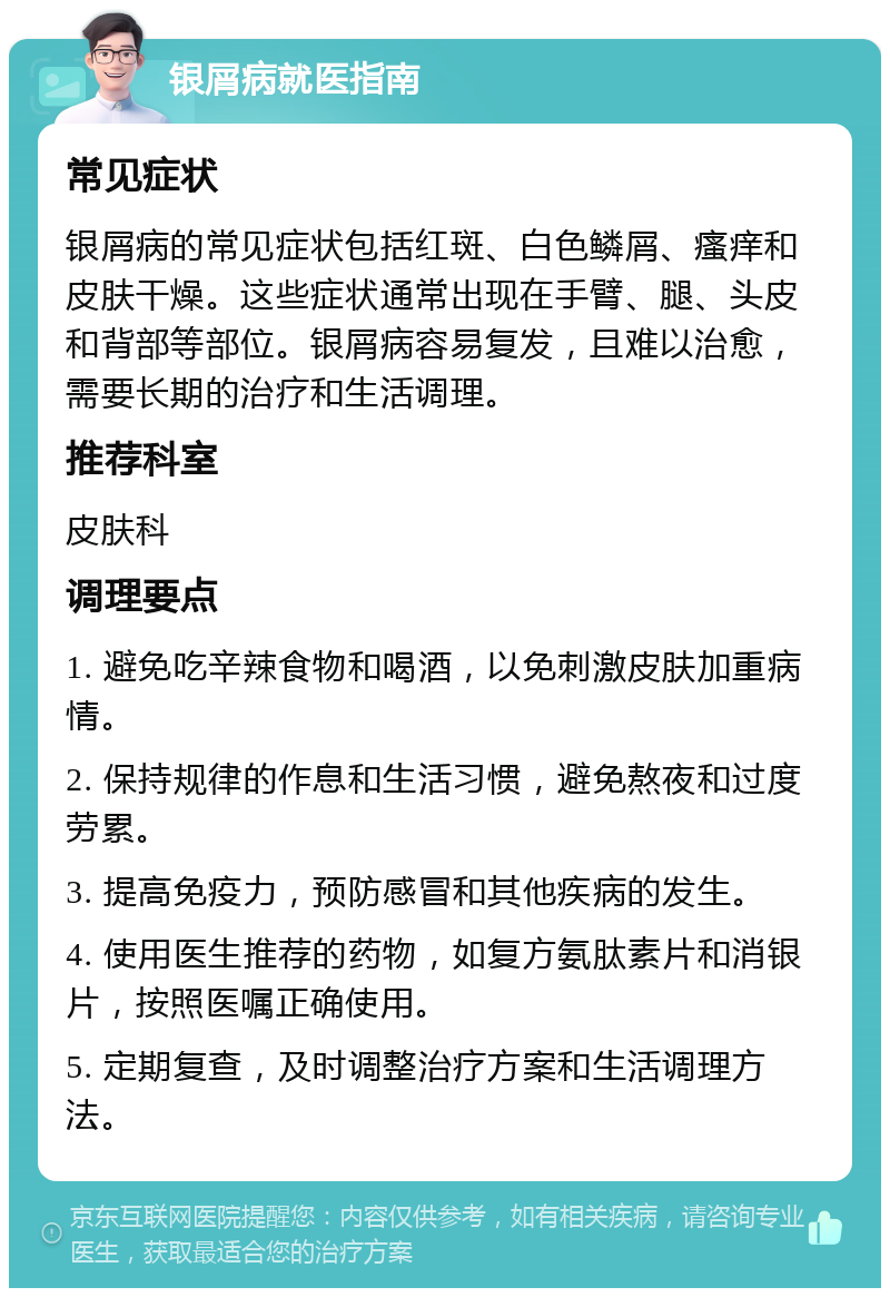 银屑病就医指南 常见症状 银屑病的常见症状包括红斑、白色鳞屑、瘙痒和皮肤干燥。这些症状通常出现在手臂、腿、头皮和背部等部位。银屑病容易复发，且难以治愈，需要长期的治疗和生活调理。 推荐科室 皮肤科 调理要点 1. 避免吃辛辣食物和喝酒，以免刺激皮肤加重病情。 2. 保持规律的作息和生活习惯，避免熬夜和过度劳累。 3. 提高免疫力，预防感冒和其他疾病的发生。 4. 使用医生推荐的药物，如复方氨肽素片和消银片，按照医嘱正确使用。 5. 定期复查，及时调整治疗方案和生活调理方法。