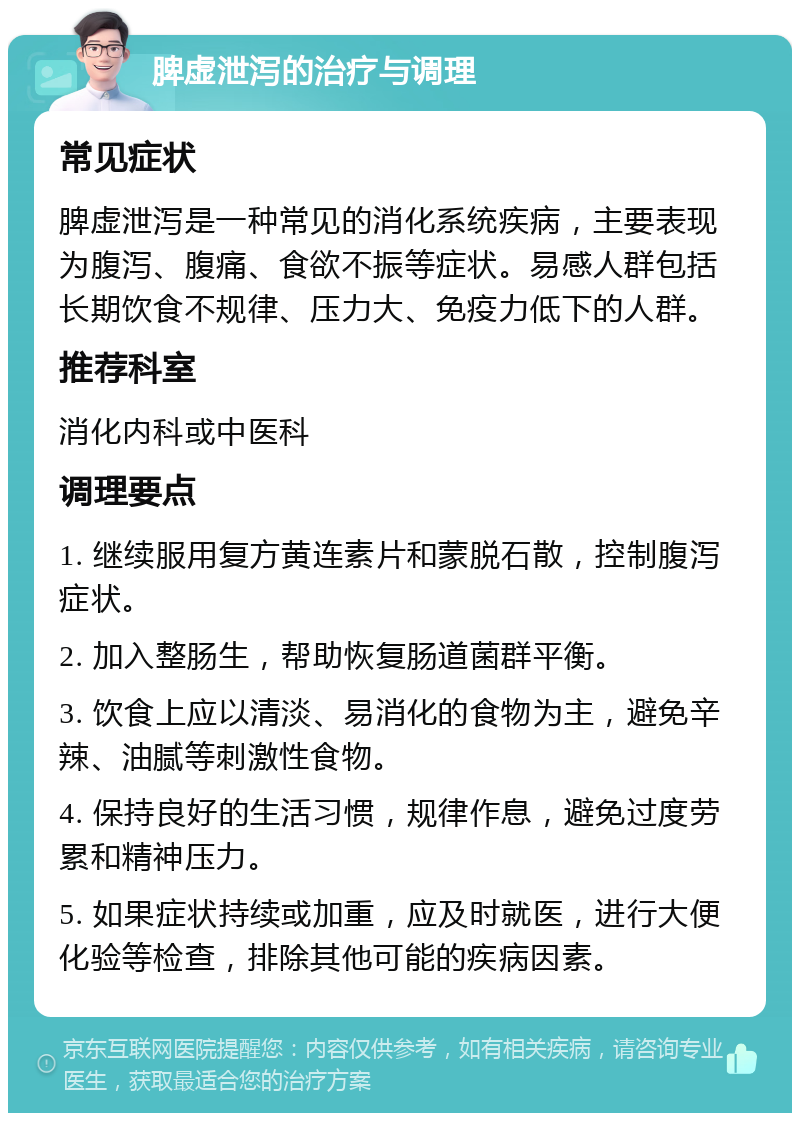 脾虚泄泻的治疗与调理 常见症状 脾虚泄泻是一种常见的消化系统疾病，主要表现为腹泻、腹痛、食欲不振等症状。易感人群包括长期饮食不规律、压力大、免疫力低下的人群。 推荐科室 消化内科或中医科 调理要点 1. 继续服用复方黄连素片和蒙脱石散，控制腹泻症状。 2. 加入整肠生，帮助恢复肠道菌群平衡。 3. 饮食上应以清淡、易消化的食物为主，避免辛辣、油腻等刺激性食物。 4. 保持良好的生活习惯，规律作息，避免过度劳累和精神压力。 5. 如果症状持续或加重，应及时就医，进行大便化验等检查，排除其他可能的疾病因素。