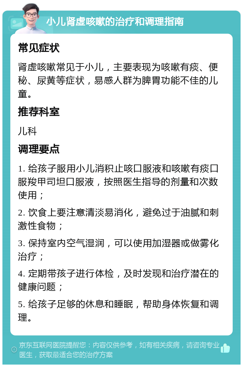 小儿肾虚咳嗽的治疗和调理指南 常见症状 肾虚咳嗽常见于小儿，主要表现为咳嗽有痰、便秘、尿黄等症状，易感人群为脾胃功能不佳的儿童。 推荐科室 儿科 调理要点 1. 给孩子服用小儿消积止咳口服液和咳嗽有痰口服羧甲司坦口服液，按照医生指导的剂量和次数使用； 2. 饮食上要注意清淡易消化，避免过于油腻和刺激性食物； 3. 保持室内空气湿润，可以使用加湿器或做雾化治疗； 4. 定期带孩子进行体检，及时发现和治疗潜在的健康问题； 5. 给孩子足够的休息和睡眠，帮助身体恢复和调理。