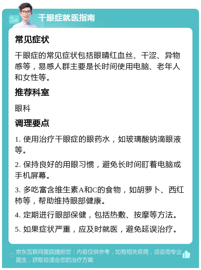 干眼症就医指南 常见症状 干眼症的常见症状包括眼睛红血丝、干涩、异物感等，易感人群主要是长时间使用电脑、老年人和女性等。 推荐科室 眼科 调理要点 1. 使用治疗干眼症的眼药水，如玻璃酸钠滴眼液等。 2. 保持良好的用眼习惯，避免长时间盯着电脑或手机屏幕。 3. 多吃富含维生素A和C的食物，如胡萝卜、西红柿等，帮助维持眼部健康。 4. 定期进行眼部保健，包括热敷、按摩等方法。 5. 如果症状严重，应及时就医，避免延误治疗。