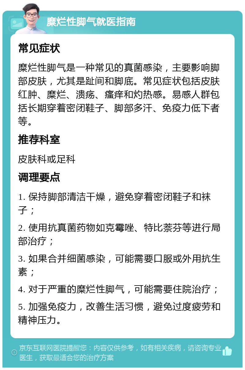 糜烂性脚气就医指南 常见症状 糜烂性脚气是一种常见的真菌感染，主要影响脚部皮肤，尤其是趾间和脚底。常见症状包括皮肤红肿、糜烂、溃疡、瘙痒和灼热感。易感人群包括长期穿着密闭鞋子、脚部多汗、免疫力低下者等。 推荐科室 皮肤科或足科 调理要点 1. 保持脚部清洁干燥，避免穿着密闭鞋子和袜子； 2. 使用抗真菌药物如克霉唑、特比萘芬等进行局部治疗； 3. 如果合并细菌感染，可能需要口服或外用抗生素； 4. 对于严重的糜烂性脚气，可能需要住院治疗； 5. 加强免疫力，改善生活习惯，避免过度疲劳和精神压力。