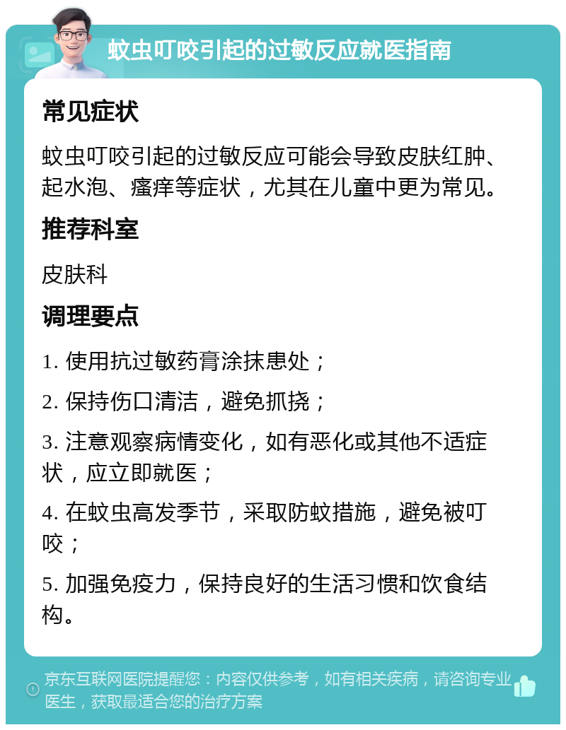 蚊虫叮咬引起的过敏反应就医指南 常见症状 蚊虫叮咬引起的过敏反应可能会导致皮肤红肿、起水泡、瘙痒等症状，尤其在儿童中更为常见。 推荐科室 皮肤科 调理要点 1. 使用抗过敏药膏涂抹患处； 2. 保持伤口清洁，避免抓挠； 3. 注意观察病情变化，如有恶化或其他不适症状，应立即就医； 4. 在蚊虫高发季节，采取防蚊措施，避免被叮咬； 5. 加强免疫力，保持良好的生活习惯和饮食结构。