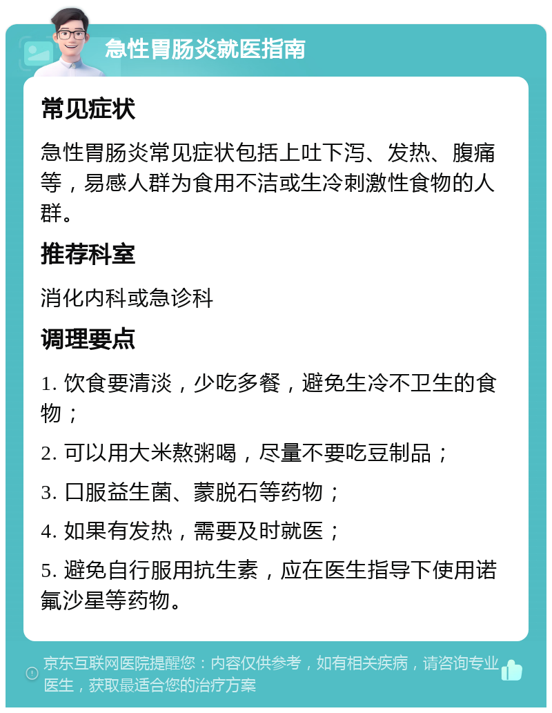 急性胃肠炎就医指南 常见症状 急性胃肠炎常见症状包括上吐下泻、发热、腹痛等，易感人群为食用不洁或生冷刺激性食物的人群。 推荐科室 消化内科或急诊科 调理要点 1. 饮食要清淡，少吃多餐，避免生冷不卫生的食物； 2. 可以用大米熬粥喝，尽量不要吃豆制品； 3. 口服益生菌、蒙脱石等药物； 4. 如果有发热，需要及时就医； 5. 避免自行服用抗生素，应在医生指导下使用诺氟沙星等药物。