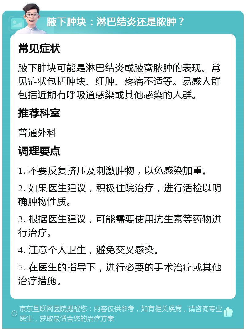 腋下肿块：淋巴结炎还是脓肿？ 常见症状 腋下肿块可能是淋巴结炎或腋窝脓肿的表现。常见症状包括肿块、红肿、疼痛不适等。易感人群包括近期有呼吸道感染或其他感染的人群。 推荐科室 普通外科 调理要点 1. 不要反复挤压及刺激肿物，以免感染加重。 2. 如果医生建议，积极住院治疗，进行活检以明确肿物性质。 3. 根据医生建议，可能需要使用抗生素等药物进行治疗。 4. 注意个人卫生，避免交叉感染。 5. 在医生的指导下，进行必要的手术治疗或其他治疗措施。