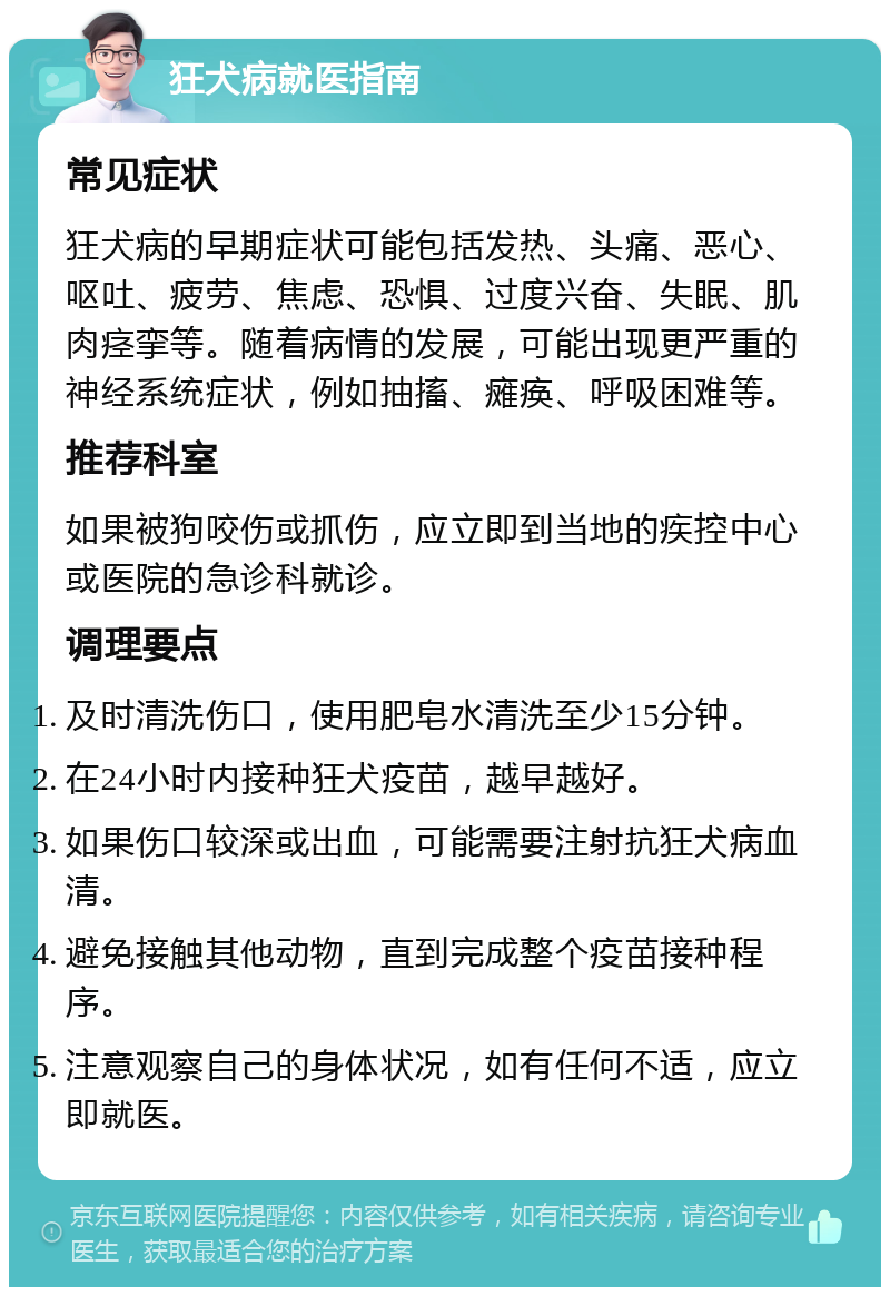 狂犬病就医指南 常见症状 狂犬病的早期症状可能包括发热、头痛、恶心、呕吐、疲劳、焦虑、恐惧、过度兴奋、失眠、肌肉痉挛等。随着病情的发展，可能出现更严重的神经系统症状，例如抽搐、瘫痪、呼吸困难等。 推荐科室 如果被狗咬伤或抓伤，应立即到当地的疾控中心或医院的急诊科就诊。 调理要点 及时清洗伤口，使用肥皂水清洗至少15分钟。 在24小时内接种狂犬疫苗，越早越好。 如果伤口较深或出血，可能需要注射抗狂犬病血清。 避免接触其他动物，直到完成整个疫苗接种程序。 注意观察自己的身体状况，如有任何不适，应立即就医。