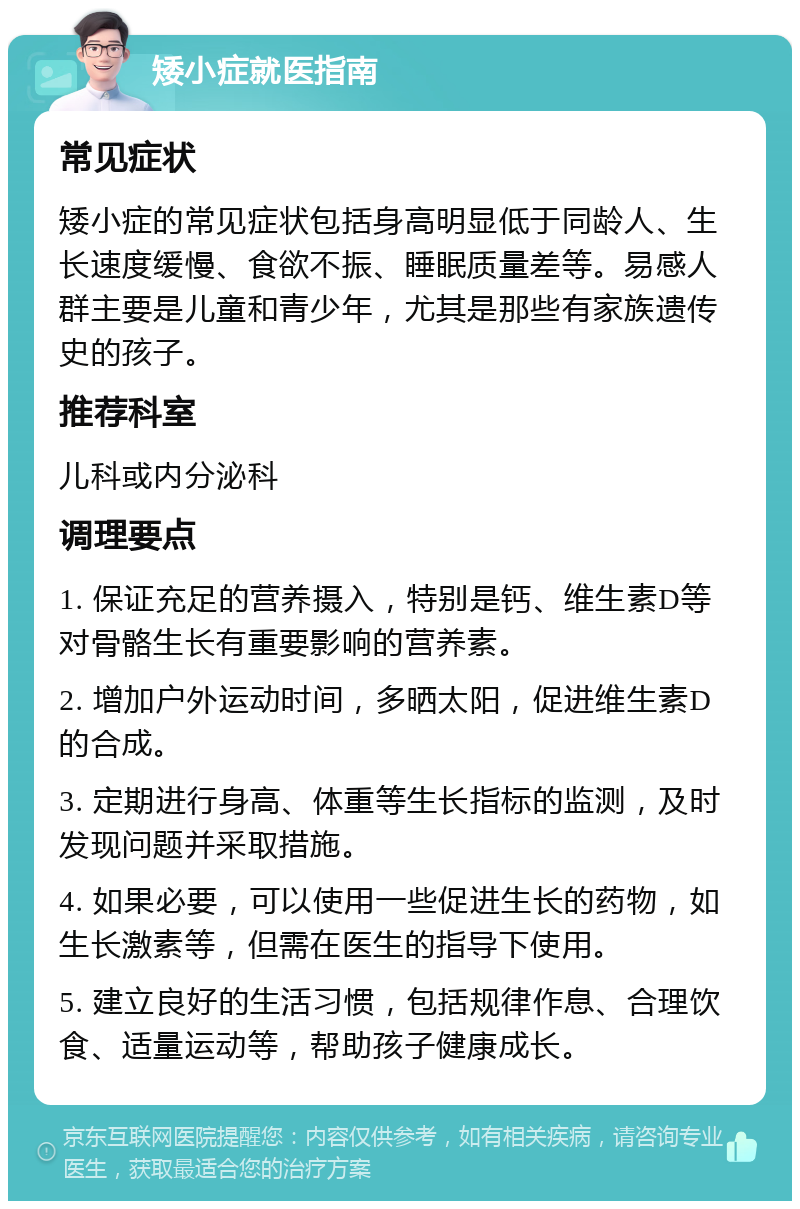 矮小症就医指南 常见症状 矮小症的常见症状包括身高明显低于同龄人、生长速度缓慢、食欲不振、睡眠质量差等。易感人群主要是儿童和青少年，尤其是那些有家族遗传史的孩子。 推荐科室 儿科或内分泌科 调理要点 1. 保证充足的营养摄入，特别是钙、维生素D等对骨骼生长有重要影响的营养素。 2. 增加户外运动时间，多晒太阳，促进维生素D的合成。 3. 定期进行身高、体重等生长指标的监测，及时发现问题并采取措施。 4. 如果必要，可以使用一些促进生长的药物，如生长激素等，但需在医生的指导下使用。 5. 建立良好的生活习惯，包括规律作息、合理饮食、适量运动等，帮助孩子健康成长。