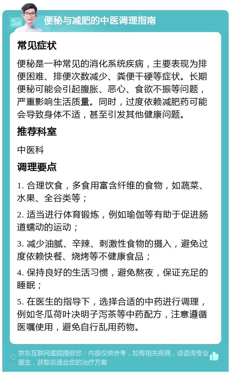 便秘与减肥的中医调理指南 常见症状 便秘是一种常见的消化系统疾病，主要表现为排便困难、排便次数减少、粪便干硬等症状。长期便秘可能会引起腹胀、恶心、食欲不振等问题，严重影响生活质量。同时，过度依赖减肥药可能会导致身体不适，甚至引发其他健康问题。 推荐科室 中医科 调理要点 1. 合理饮食，多食用富含纤维的食物，如蔬菜、水果、全谷类等； 2. 适当进行体育锻炼，例如瑜伽等有助于促进肠道蠕动的运动； 3. 减少油腻、辛辣、刺激性食物的摄入，避免过度依赖快餐、烧烤等不健康食品； 4. 保持良好的生活习惯，避免熬夜，保证充足的睡眠； 5. 在医生的指导下，选择合适的中药进行调理，例如冬瓜荷叶决明子泻茶等中药配方，注意遵循医嘱使用，避免自行乱用药物。