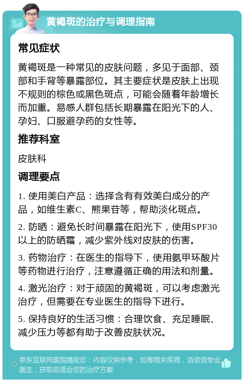 黄褐斑的治疗与调理指南 常见症状 黄褐斑是一种常见的皮肤问题，多见于面部、颈部和手背等暴露部位。其主要症状是皮肤上出现不规则的棕色或黑色斑点，可能会随着年龄增长而加重。易感人群包括长期暴露在阳光下的人、孕妇、口服避孕药的女性等。 推荐科室 皮肤科 调理要点 1. 使用美白产品：选择含有有效美白成分的产品，如维生素C、熊果苷等，帮助淡化斑点。 2. 防晒：避免长时间暴露在阳光下，使用SPF30以上的防晒霜，减少紫外线对皮肤的伤害。 3. 药物治疗：在医生的指导下，使用氨甲环酸片等药物进行治疗，注意遵循正确的用法和剂量。 4. 激光治疗：对于顽固的黄褐斑，可以考虑激光治疗，但需要在专业医生的指导下进行。 5. 保持良好的生活习惯：合理饮食、充足睡眠、减少压力等都有助于改善皮肤状况。