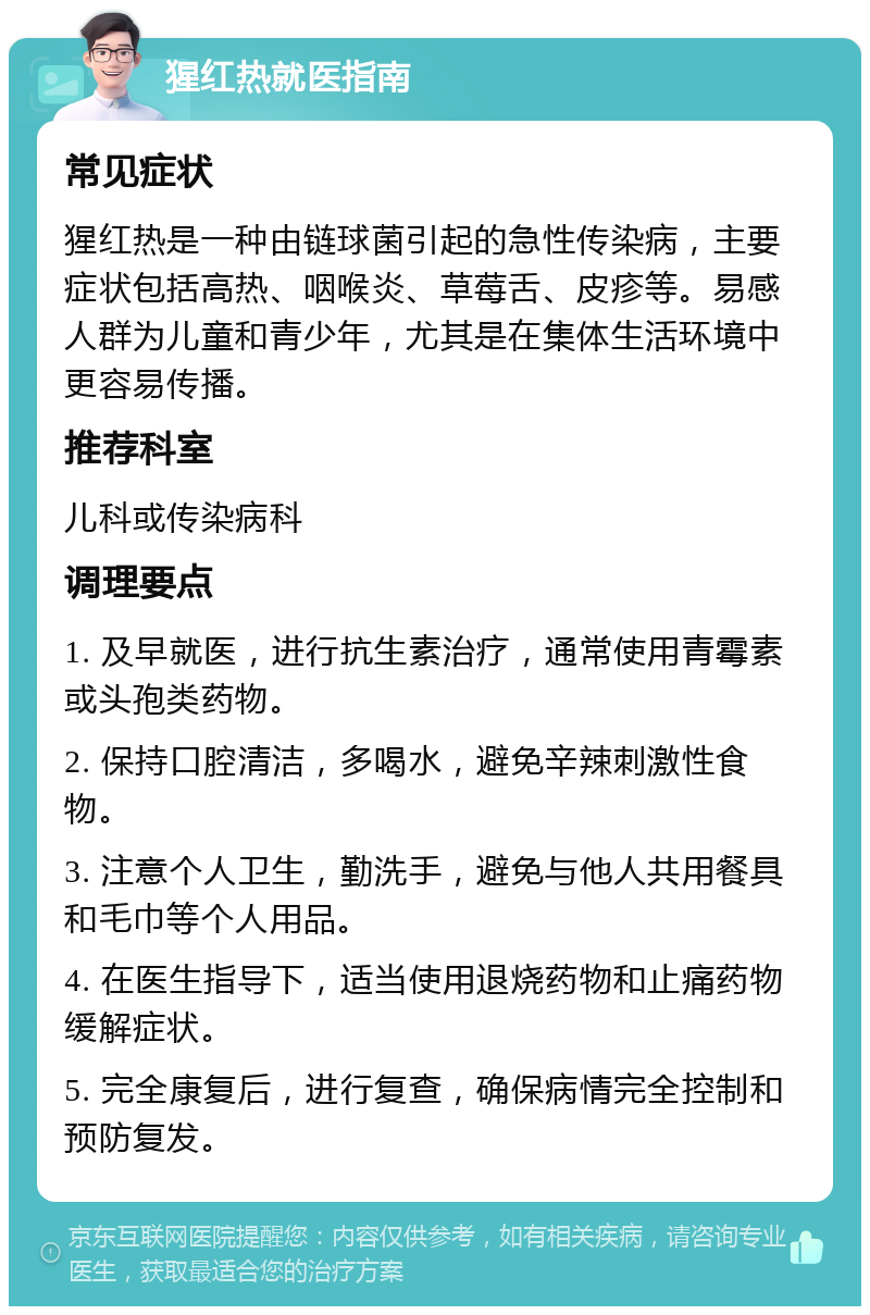 猩红热就医指南 常见症状 猩红热是一种由链球菌引起的急性传染病，主要症状包括高热、咽喉炎、草莓舌、皮疹等。易感人群为儿童和青少年，尤其是在集体生活环境中更容易传播。 推荐科室 儿科或传染病科 调理要点 1. 及早就医，进行抗生素治疗，通常使用青霉素或头孢类药物。 2. 保持口腔清洁，多喝水，避免辛辣刺激性食物。 3. 注意个人卫生，勤洗手，避免与他人共用餐具和毛巾等个人用品。 4. 在医生指导下，适当使用退烧药物和止痛药物缓解症状。 5. 完全康复后，进行复查，确保病情完全控制和预防复发。