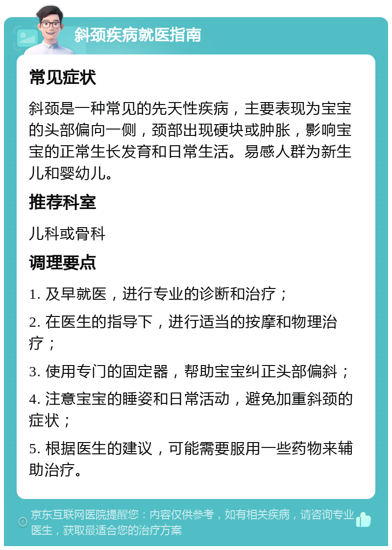 斜颈疾病就医指南 常见症状 斜颈是一种常见的先天性疾病，主要表现为宝宝的头部偏向一侧，颈部出现硬块或肿胀，影响宝宝的正常生长发育和日常生活。易感人群为新生儿和婴幼儿。 推荐科室 儿科或骨科 调理要点 1. 及早就医，进行专业的诊断和治疗； 2. 在医生的指导下，进行适当的按摩和物理治疗； 3. 使用专门的固定器，帮助宝宝纠正头部偏斜； 4. 注意宝宝的睡姿和日常活动，避免加重斜颈的症状； 5. 根据医生的建议，可能需要服用一些药物来辅助治疗。