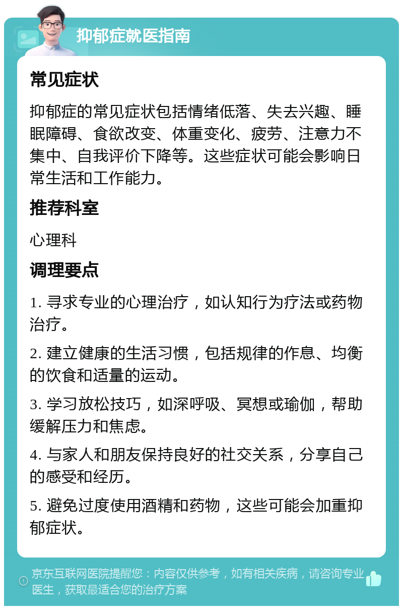 抑郁症就医指南 常见症状 抑郁症的常见症状包括情绪低落、失去兴趣、睡眠障碍、食欲改变、体重变化、疲劳、注意力不集中、自我评价下降等。这些症状可能会影响日常生活和工作能力。 推荐科室 心理科 调理要点 1. 寻求专业的心理治疗，如认知行为疗法或药物治疗。 2. 建立健康的生活习惯，包括规律的作息、均衡的饮食和适量的运动。 3. 学习放松技巧，如深呼吸、冥想或瑜伽，帮助缓解压力和焦虑。 4. 与家人和朋友保持良好的社交关系，分享自己的感受和经历。 5. 避免过度使用酒精和药物，这些可能会加重抑郁症状。