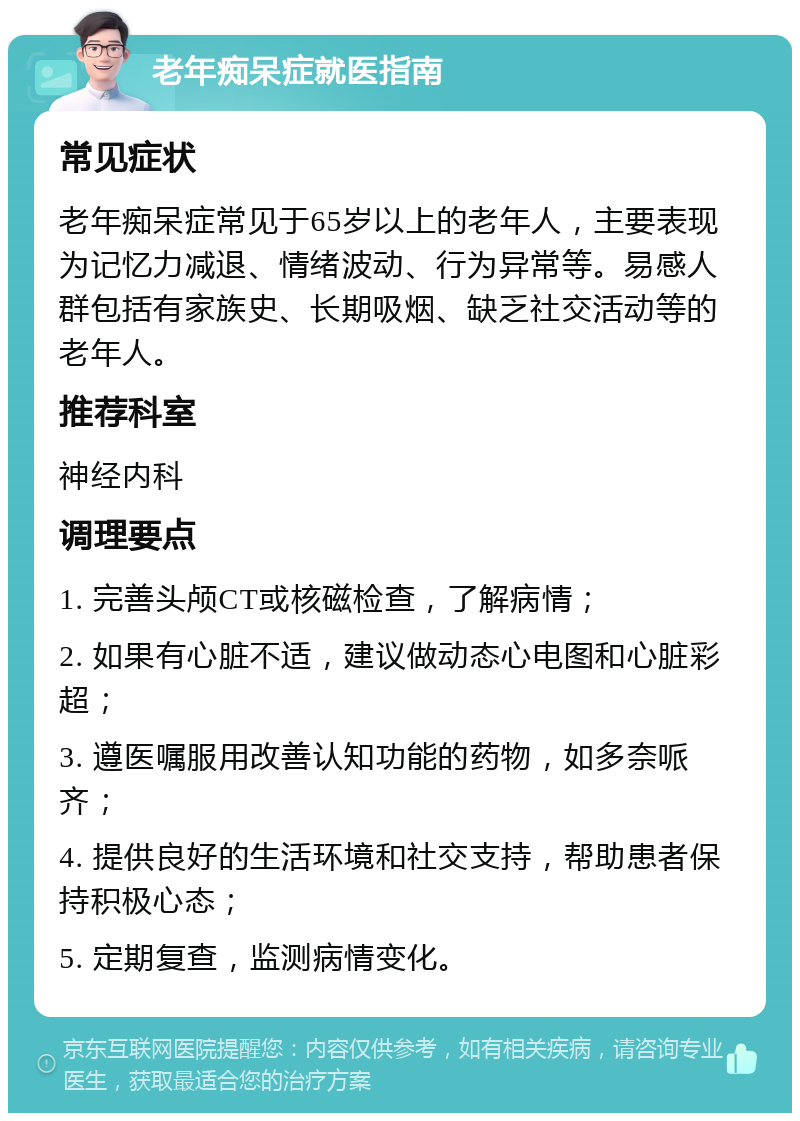 老年痴呆症就医指南 常见症状 老年痴呆症常见于65岁以上的老年人，主要表现为记忆力减退、情绪波动、行为异常等。易感人群包括有家族史、长期吸烟、缺乏社交活动等的老年人。 推荐科室 神经内科 调理要点 1. 完善头颅CT或核磁检查，了解病情； 2. 如果有心脏不适，建议做动态心电图和心脏彩超； 3. 遵医嘱服用改善认知功能的药物，如多奈哌齐； 4. 提供良好的生活环境和社交支持，帮助患者保持积极心态； 5. 定期复查，监测病情变化。