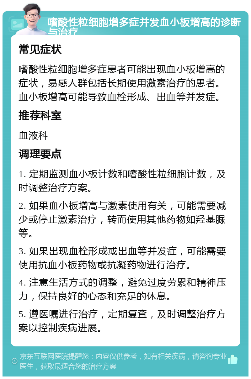 嗜酸性粒细胞增多症并发血小板增高的诊断与治疗 常见症状 嗜酸性粒细胞增多症患者可能出现血小板增高的症状，易感人群包括长期使用激素治疗的患者。血小板增高可能导致血栓形成、出血等并发症。 推荐科室 血液科 调理要点 1. 定期监测血小板计数和嗜酸性粒细胞计数，及时调整治疗方案。 2. 如果血小板增高与激素使用有关，可能需要减少或停止激素治疗，转而使用其他药物如羟基脲等。 3. 如果出现血栓形成或出血等并发症，可能需要使用抗血小板药物或抗凝药物进行治疗。 4. 注意生活方式的调整，避免过度劳累和精神压力，保持良好的心态和充足的休息。 5. 遵医嘱进行治疗，定期复查，及时调整治疗方案以控制疾病进展。