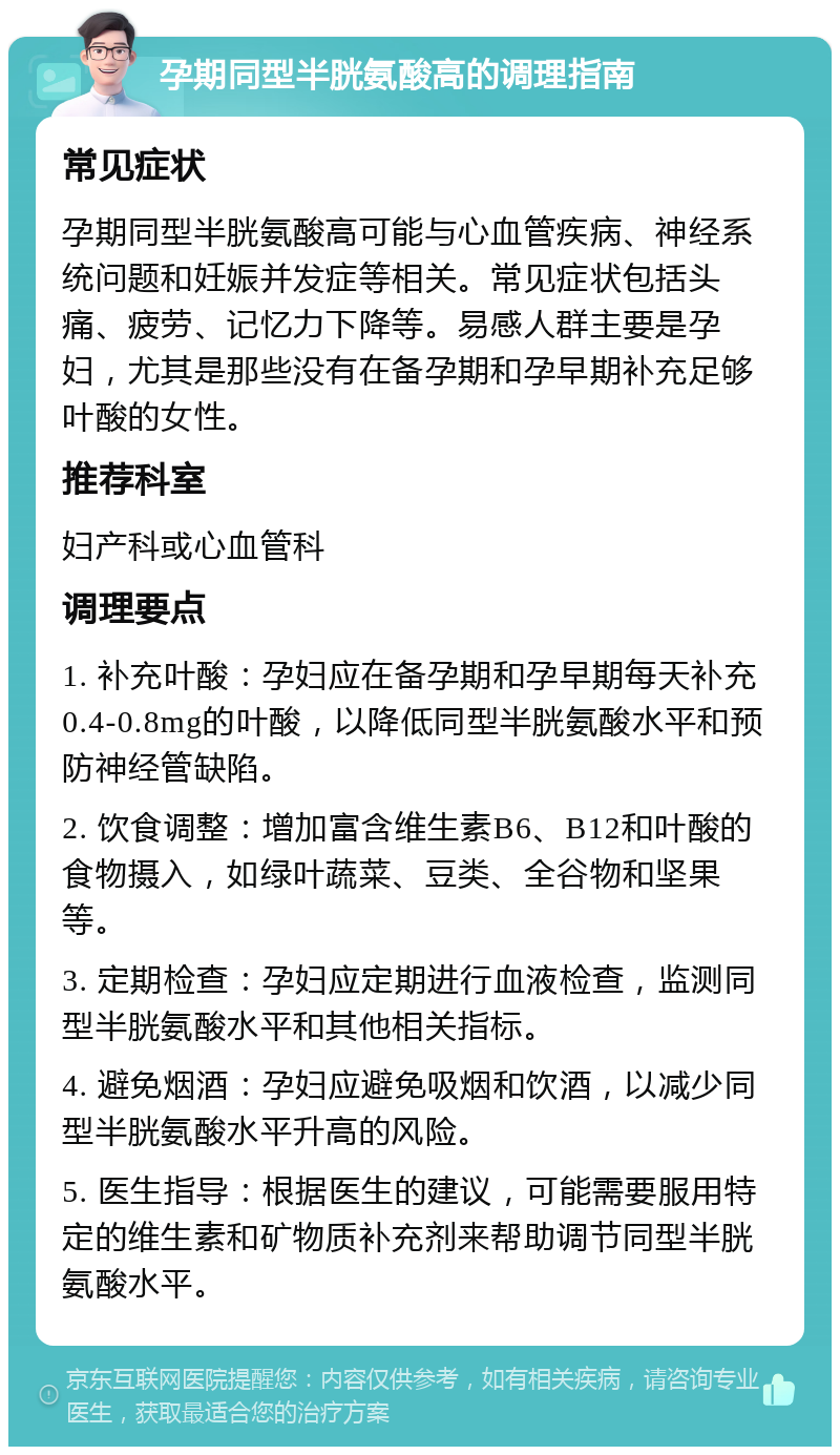 孕期同型半胱氨酸高的调理指南 常见症状 孕期同型半胱氨酸高可能与心血管疾病、神经系统问题和妊娠并发症等相关。常见症状包括头痛、疲劳、记忆力下降等。易感人群主要是孕妇，尤其是那些没有在备孕期和孕早期补充足够叶酸的女性。 推荐科室 妇产科或心血管科 调理要点 1. 补充叶酸：孕妇应在备孕期和孕早期每天补充0.4-0.8mg的叶酸，以降低同型半胱氨酸水平和预防神经管缺陷。 2. 饮食调整：增加富含维生素B6、B12和叶酸的食物摄入，如绿叶蔬菜、豆类、全谷物和坚果等。 3. 定期检查：孕妇应定期进行血液检查，监测同型半胱氨酸水平和其他相关指标。 4. 避免烟酒：孕妇应避免吸烟和饮酒，以减少同型半胱氨酸水平升高的风险。 5. 医生指导：根据医生的建议，可能需要服用特定的维生素和矿物质补充剂来帮助调节同型半胱氨酸水平。