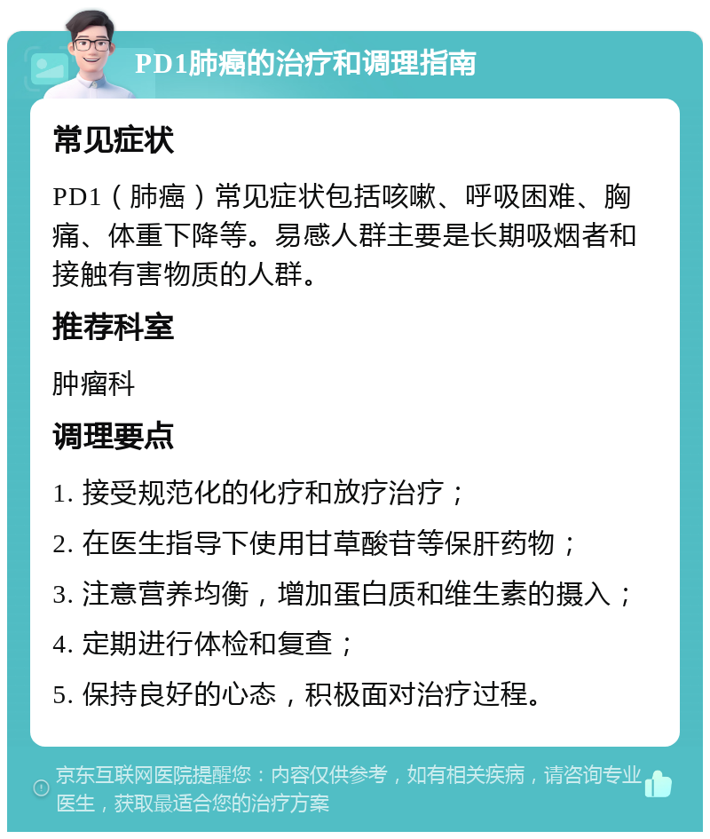 PD1肺癌的治疗和调理指南 常见症状 PD1（肺癌）常见症状包括咳嗽、呼吸困难、胸痛、体重下降等。易感人群主要是长期吸烟者和接触有害物质的人群。 推荐科室 肿瘤科 调理要点 1. 接受规范化的化疗和放疗治疗； 2. 在医生指导下使用甘草酸苷等保肝药物； 3. 注意营养均衡，增加蛋白质和维生素的摄入； 4. 定期进行体检和复查； 5. 保持良好的心态，积极面对治疗过程。