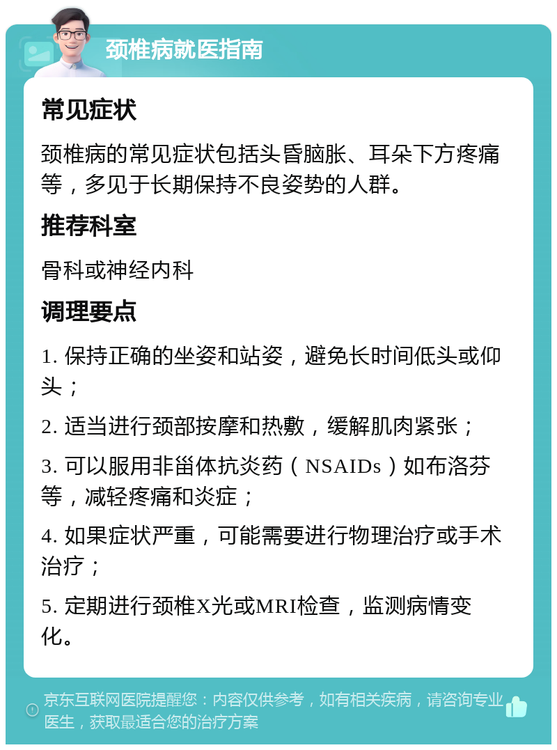 颈椎病就医指南 常见症状 颈椎病的常见症状包括头昏脑胀、耳朵下方疼痛等，多见于长期保持不良姿势的人群。 推荐科室 骨科或神经内科 调理要点 1. 保持正确的坐姿和站姿，避免长时间低头或仰头； 2. 适当进行颈部按摩和热敷，缓解肌肉紧张； 3. 可以服用非甾体抗炎药（NSAIDs）如布洛芬等，减轻疼痛和炎症； 4. 如果症状严重，可能需要进行物理治疗或手术治疗； 5. 定期进行颈椎X光或MRI检查，监测病情变化。