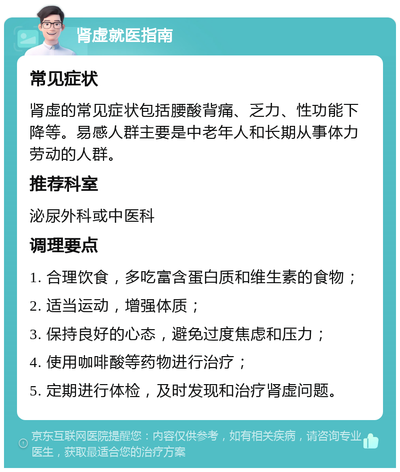 肾虚就医指南 常见症状 肾虚的常见症状包括腰酸背痛、乏力、性功能下降等。易感人群主要是中老年人和长期从事体力劳动的人群。 推荐科室 泌尿外科或中医科 调理要点 1. 合理饮食，多吃富含蛋白质和维生素的食物； 2. 适当运动，增强体质； 3. 保持良好的心态，避免过度焦虑和压力； 4. 使用咖啡酸等药物进行治疗； 5. 定期进行体检，及时发现和治疗肾虚问题。